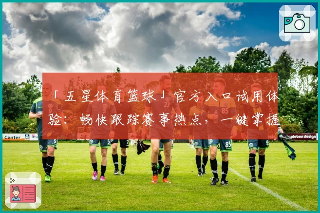 「五星体育篮球」官方入口试用体验：畅快跟踪赛事热点，一键掌握比分动态