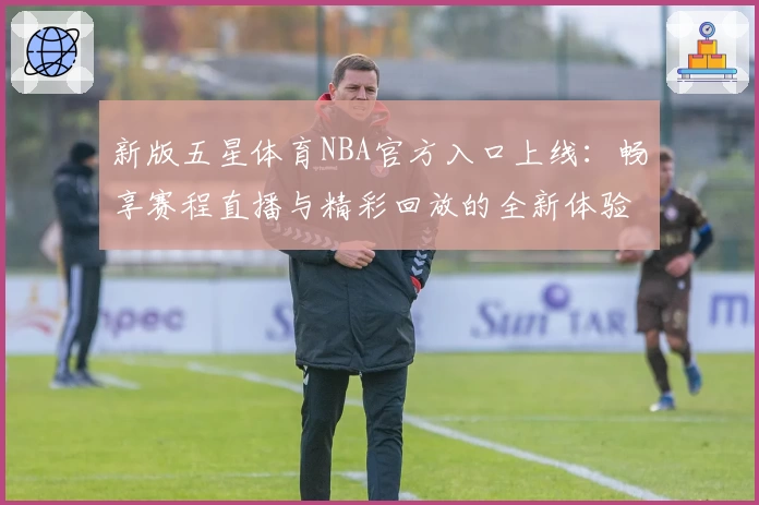 新版五星体育NBA官方入口上线：畅享赛程直播与精彩回放的全新体验