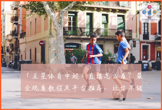 「五星体育中超」直播怎么看？最全观看教程及平台推荐，让你不错过每一场精彩赛事