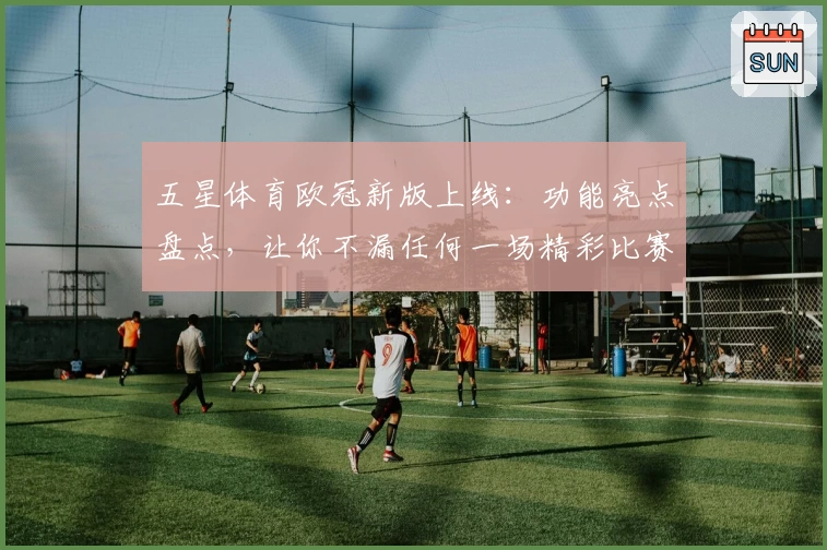 五星体育欧冠新版上线：功能亮点盘点，让你不漏任何一场精彩比赛