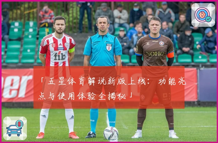 「五星体育解说新版上线：功能亮点与使用体验全揭秘」