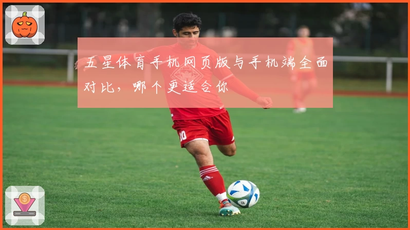 五星体育手机网页版与手机端全面对比，哪个更适合你