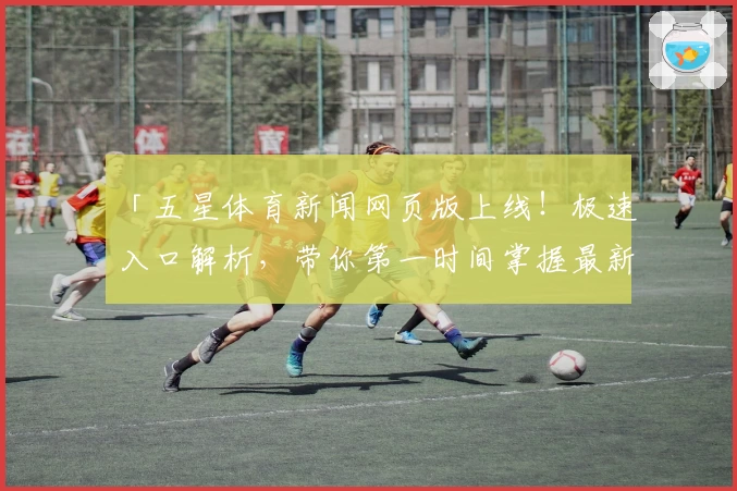 「五星体育新闻网页版上线！极速入口解析，带你第一时间掌握最新赛事资讯」
