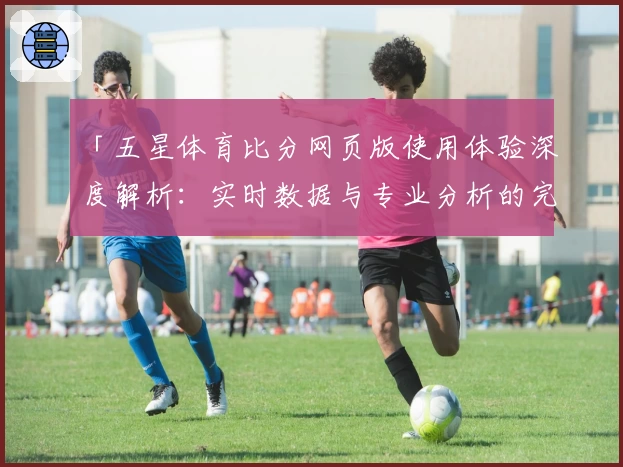 「五星体育比分网页版使用体验深度解析：实时数据与专业分析的完美结合」