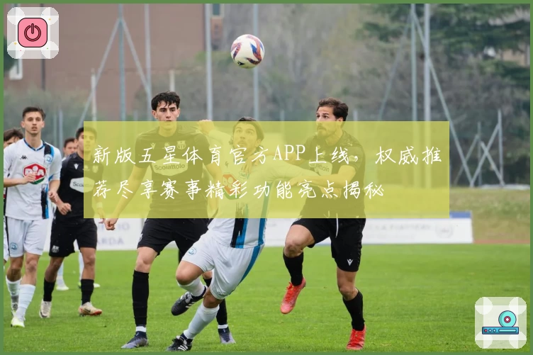 新版五星体育官方APP上线，权威推荐尽享赛事精彩功能亮点揭秘