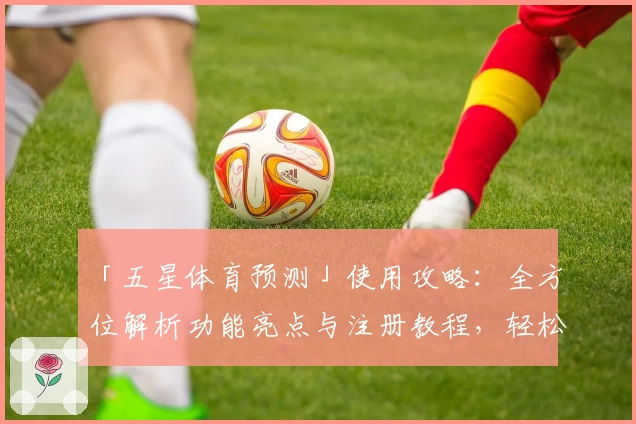「五星体育预测」使用攻略：全方位解析功能亮点与注册教程，轻松开启精彩赛事体验