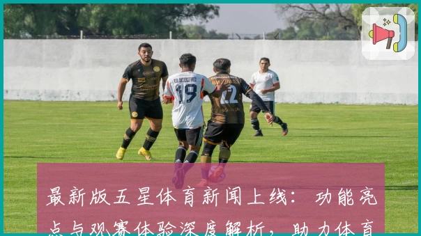 最新版五星体育新闻上线：功能亮点与观赛体验深度解析，助力体育迷第一时间掌握赛场动态