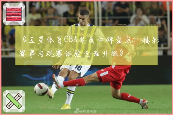 《五星体育CBA年度口碑盘点：精彩赛事与观赛体验全面升级》