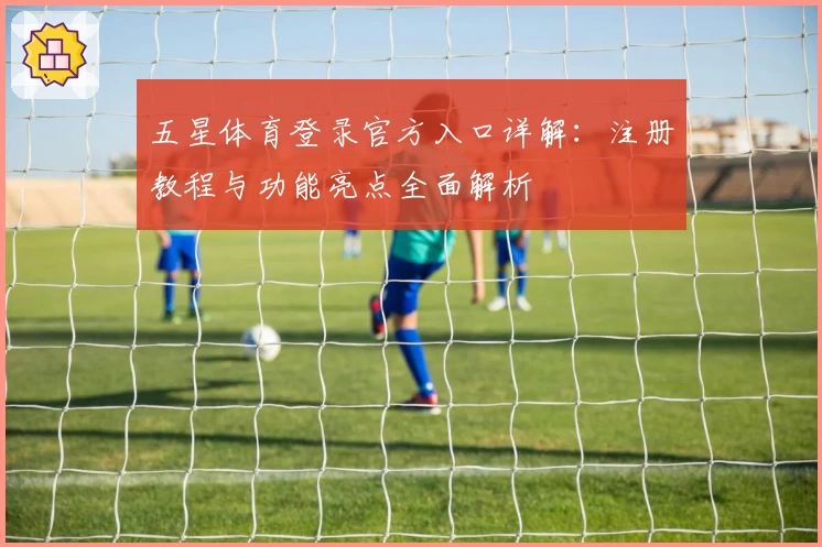 五星体育登录官方入口详解：注册教程与功能亮点全面解析