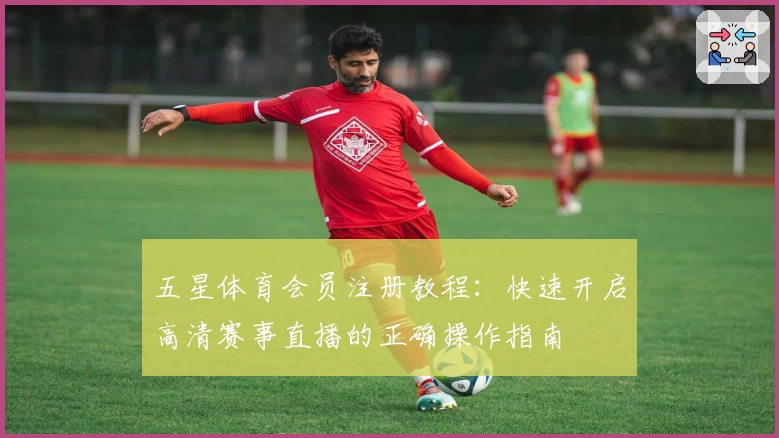 五星体育会员注册教程：快速开启高清赛事直播的正确操作指南