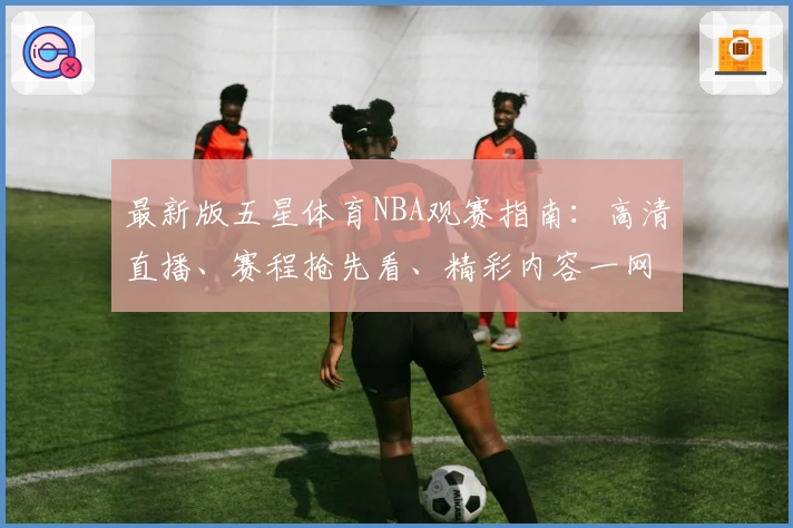 最新版五星体育NBA观赛指南：高清直播、赛程抢先看、精彩内容一网打尽