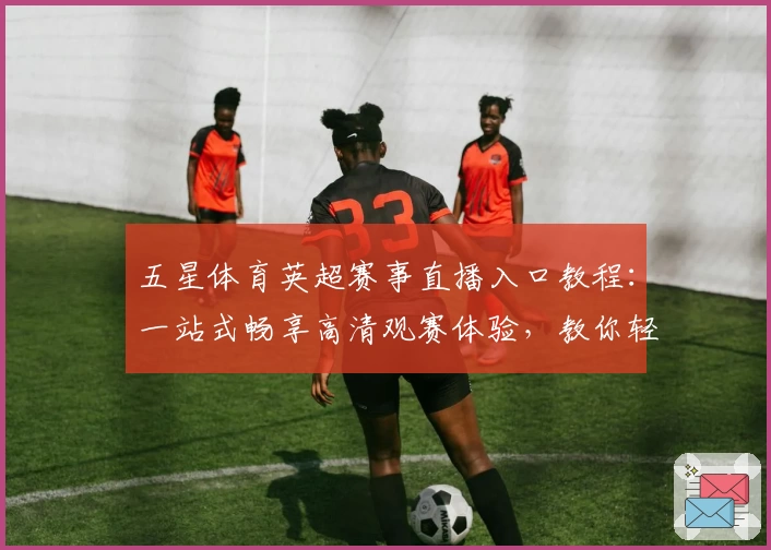 五星体育英超赛事直播入口教程：一站式畅享高清观赛体验，教你轻松掌握观看技巧