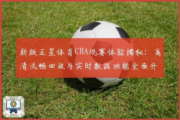 新版五星体育CBA观赛体验揭秘：高清流畅回放与实时数据功能全面升级