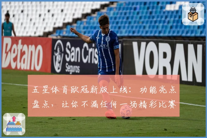 五星体育欧冠新版上线：功能亮点盘点，让你不漏任何一场精彩比赛