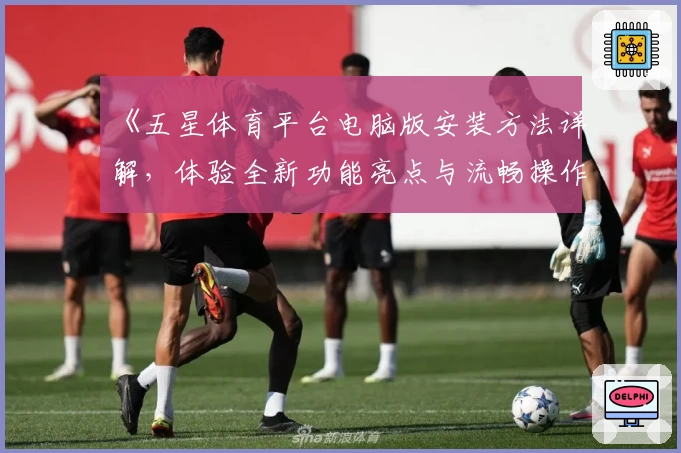 《五星体育平台电脑版安装方法详解，体验全新功能亮点与流畅操作》