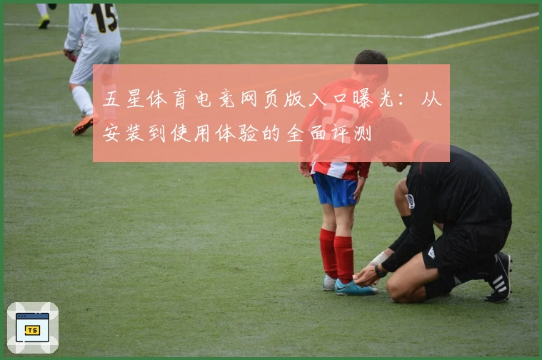 五星体育电竞网页版入口曝光：从安装到使用体验的全面评测