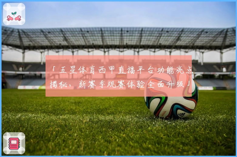 「五星体育西甲直播平台功能亮点揭秘，新赛季观赛体验全面升级」