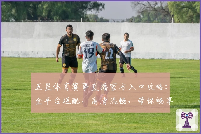五星体育赛事直播官方入口攻略：全平台适配、高清流畅，带你畅享精彩赛场瞬间