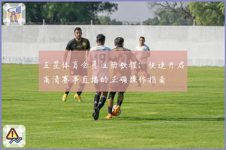 五星体育会员注册教程：快速开启高清赛事直播的正确操作指南