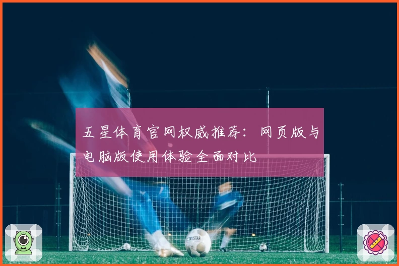 五星体育官网权威推荐：网页版与电脑版使用体验全面对比
