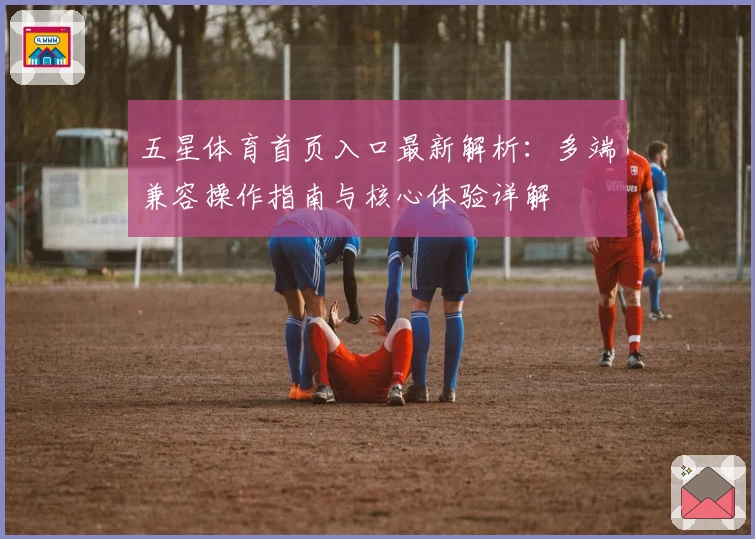 五星体育首页入口最新解析：多端兼容操作指南与核心体验详解
