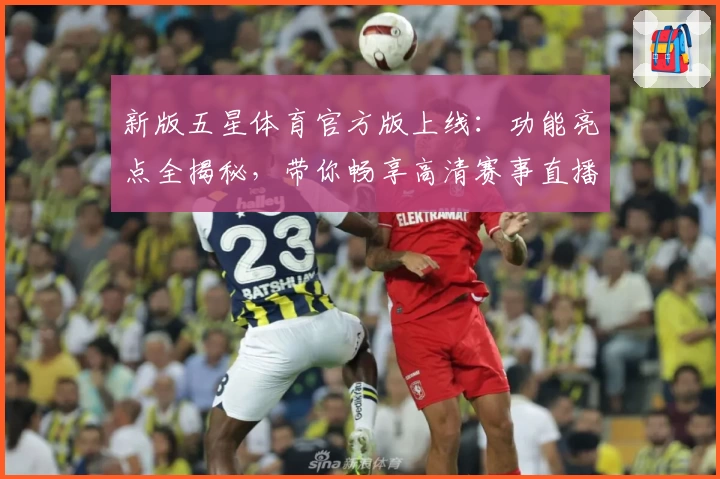 新版五星体育官方版上线：功能亮点全揭秘，带你畅享高清赛事直播新体验