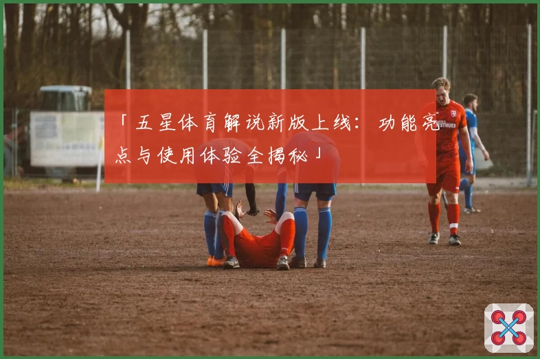 「五星体育解说新版上线：功能亮点与使用体验全揭秘」
