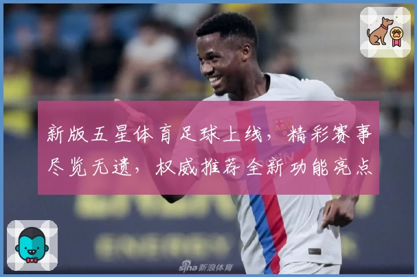 新版五星体育足球上线，精彩赛事尽览无遗，权威推荐全新功能亮点解析！