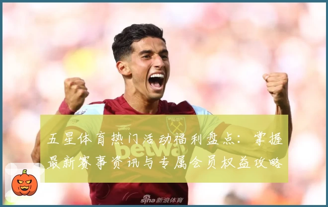 五星体育热门活动福利盘点：掌握最新赛事资讯与专属会员权益攻略
