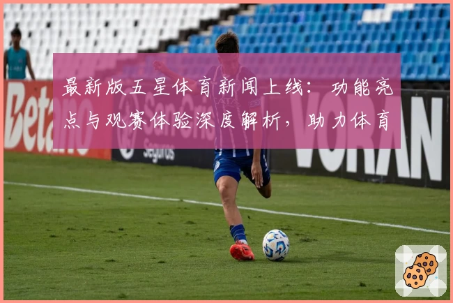最新版五星体育新闻上线：功能亮点与观赛体验深度解析，助力体育迷第一时间掌握赛场动态