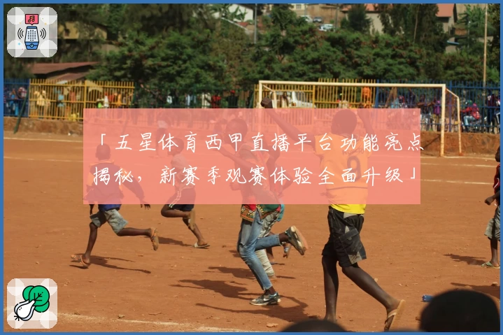 「五星体育西甲直播平台功能亮点揭秘，新赛季观赛体验全面升级」